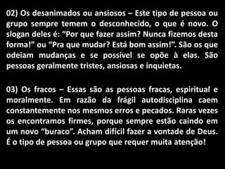 02) Os desanimados ou ansiosos – Este tipo de pessoa ou
grupo sempre temem o desconhecido, o que é novo. O
slogan deles é: “Por que fazer assim? Nunca fizemos desta
forma!” ou “Pra que mudar? Está bom assim!”. São os que
odeiam mudanças e se possível se opõe à elas. São
pessoas geralmente tristes, ansiosas e inquietas.
03) Os fracos – Essas são as pessoas fracas, espiritual e
moralmente. Em razão da frágil autodisciplina caem
constantemente nos mesmos erros e pecados. Raras vezes
os encontramos firmes, porque sempre estão caindo em
um novo “buraco”. Acham difícil fazer a vontade de Deus.
É o tipo de pessoa ou grupo que requer muita atenção!
 