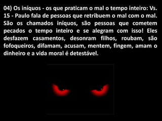 04) Os iníquos - os que praticam o mal o tempo inteiro: Vs.
15 - Paulo fala de pessoas que retribuem o mal com o mal.
São os chamados iníquos, são pessoas que cometem
pecados o tempo inteiro e se alegram com isso! Eles
desfazem casamentos, desonram filhos, roubam, são
fofoqueiros, difamam, acusam, mentem, fingem, amam o
dinheiro e a vida moral é detestável.
 