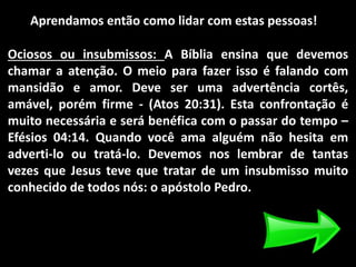 Aprendamos então como lidar com estas pessoas!
Ociosos ou insubmissos: A Bíblia ensina que devemos
chamar a atenção. O meio para fazer isso é falando com
mansidão e amor. Deve ser uma advertência cortês,
amável, porém firme - (Atos 20:31). Esta confrontação é
muito necessária e será benéfica com o passar do tempo –
Efésios 04:14. Quando você ama alguém não hesita em
adverti-lo ou tratá-lo. Devemos nos lembrar de tantas
vezes que Jesus teve que tratar de um insubmisso muito
conhecido de todos nós: o apóstolo Pedro.
 