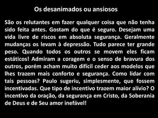 Os desanimados ou ansiosos
São os relutantes em fazer qualquer coisa que não tenha
sido feita antes. Gostam do que é seguro. Desejam uma
vida livre de riscos em absoluta segurança. Geralmente
mudanças os levam à depressão. Tudo parece ter grande
peso. Quando todos os outros se movem eles ficam
estáticos! Admiram a coragem e o senso de bravura dos
outros, porém acham muito difícil ceder aos modelos que
lhes trazem mais conforto e segurança. Como lidar com
tais pessoas? Paulo sugeriu, simplesmente, que fossem
incentivadas. Que tipo de incentivo trazem maior alívio? O
incentivo da oração, da segurança em Cristo, da Soberania
de Deus e de Seu amor inefável!
 