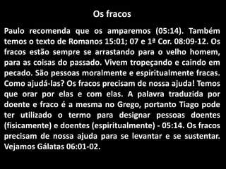 Os fracos
Paulo recomenda que os amparemos (05:14). Também
temos o texto de Romanos 15:01; 07 e 1ª Cor. 08:09-12. Os
fracos estão sempre se arrastando para o velho homem,
para as coisas do passado. Vivem tropeçando e caindo em
pecado. São pessoas moralmente e espiritualmente fracas.
Como ajudá-las? Os fracos precisam de nossa ajuda! Temos
que orar por elas e com elas. A palavra traduzida por
doente e fraco é a mesma no Grego, portanto Tiago pode
ter utilizado o termo para designar pessoas doentes
(fisicamente) e doentes (espiritualmente) - 05:14. Os fracos
precisam de nossa ajuda para se levantar e se sustentar.
Vejamos Gálatas 06:01-02.
 