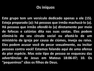 Os iníquos
Este grupo tem um versículo dedicado apenas a ele (15).
Esteja preparado (a): há pessoas que irmão machucá-lo (a).
Há pessoas que irmão ofendê-lo (a) diretamente por meio
de fofocas e calúnias dita nas suas costas. Eles podem
eliminá-lo do seu círculo social ou afastá-lo de um
ministério da igreja por causa de ciúmes, inveja ou raiva.
Eles podem acusar você de pecar sexualmente, ou incitar
pessoas contra você! Estamos falando aqui de uma ofensa
da pior espécie. Mas este tipo de pessoa se esqueceu das
advertências de Jesus em Mateus 18:06-07; 10. Os
“pequeninos” sãos os filhos de Deus.
 