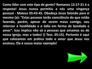 Como lidar com este tipo de gente? Romanos 12:17-21 é a
resposta! Jesus nunca permitiu a nós uma vingança
pessoal - Mateus 05:43-45. Obedeça Jesus falando para si
mesmo (a): “Estas pessoas terão consciência do que estão
fazendo, porém, apesar de serem maus comigo, vou
retornar á hostilidade e o ódio em forma de bondade e
amor”. Isso implica não só a pessoas que amamos ou de
nossa Igreja, mas a todos! (I Tess. 05:15). Portanto é aqui
que colocamos em prática todo o amor que Jesus nos
ensinou. Ele é nosso maior exemplo!
 