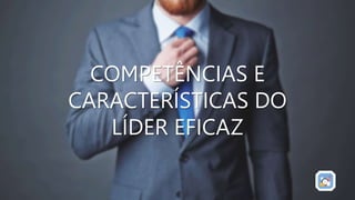 COMPETÊNCIAS E
CARACTERÍSTICAS DO
LÍDER EFICAZ
 
