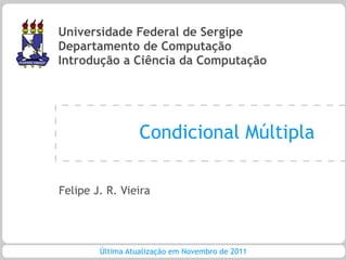 Universidade Federal de Sergipe
Departamento de Computação
Introdução a Ciência da Computação




                  Condicional Múltipla

Felipe J. R. Vieira




        Última Atualização em Novembro de 2011
 