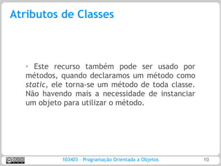 Atributos de Classes



   ➢ Este recurso também pode ser usado por
   métodos, quando declaramos um método como
   static, ele torna-se um método de toda classe.
   Não havendo mais a necessidade de instanciar
   um objeto para utilizar o método.




            103403 – Programação Orientada a Objetos   10
 