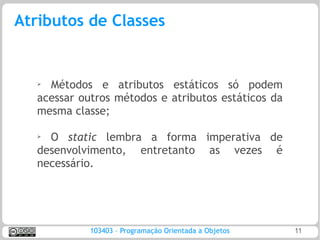 Atributos de Classes


   ➢ Métodos e atributos estáticos só podem
   acessar outros métodos e atributos estáticos da
   mesma classe;

   ➢
     O static lembra a forma imperativa de
   desenvolvimento, entretanto as vezes é
   necessário.




             103403 – Programação Orientada a Objetos   11
 