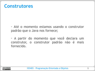 Construtores



  ➢ Até o momento estamos usando o construtor
  padrão que o Java nos fornece;

  ➢
    A partir do momento que você declara um
  construtor, o construtor padrão não é mais
  fornecido.




           103403 – Programação Orientada a Objetos   5
 