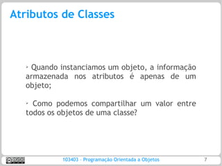 Atributos de Classes



   ➢
    Quando instanciamos um objeto, a informação
   armazenada nos atributos é apenas de um
   objeto;

   ➢
     Como podemos compartilhar um valor entre
   todos os objetos de uma classe?




            103403 – Programação Orientada a Objetos   7
 