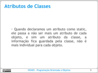 Atributos de Classes



   ➢ Quando declaramos um atributo como static,
   ele passa a não ser mais um atributo de cada
   objeto, e sim um atributo da classe, a
   informação fica guardada pela classe, não é
   mais individual para cada objeto.




            103403 – Programação Orientada a Objetos   9
 