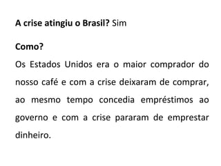 A crise atingiu o Brasil? Sim
Como?
Os Estados Unidos era o maior comprador do
nosso café e com a crise deixaram de comprar,
ao mesmo tempo concedia empréstimos ao
governo e com a crise pararam de emprestar
dinheiro.
 