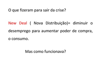 O que fizeram para sair da crise?
New Deal ( Nova Distribuição)= diminuir o
desemprego para aumentar poder de compra,
o consumo.
Mas como funcionava?
 