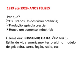 1919 até 1929- ANOS FELIZES
Por que?
Os Estados Unidos virou potência;
Produção agrícola crescia;
Houve um aumento industrial;
O lema era: Consumir Cada vez mais.
Estilo de vida americano- ter o último modelo
de geladeira, carro, fogão, rádio, etc.
 