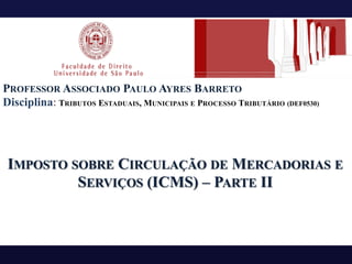 PROFESSOR ASSOCIADO PAULO AYRES BARRETO
Disciplina: TRIBUTOS ESTADUAIS, MUNICIPAIS E PROCESSO TRIBUTÁRIO (DEF0530)
IMPOSTO SOBRE CIRCULAÇÃO DE MERCADORIAS E
SERVIÇOS (ICMS) – PARTE II
 