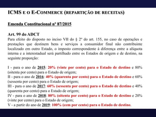 ICMS E O E-COMMERCE (REPARTIÇÃO DE RECEITAS)
Emenda Constitucional nº 87/2015
Art. 99 do ADCT
Para efeito do disposto no inciso VII do § 2º do art. 155, no caso de operações e
prestações que destinem bens e serviços a consumidor final não contribuinte
localizado em outro Estado, o imposto correspondente à diferença entre a alíquota
interna e a interestadual será partilhado entre os Estados de origem e de destino, na
seguinte proporção:
I - para o ano de 2015: 20% (vinte por cento) para o Estado de destino e 80%
(oitenta por cento) para o Estado de origem;
II - para o ano de 2016: 40% (quarenta por cento) para o Estado de destino e 60%
(sessenta por cento) para o Estado de origem;
III - para o ano de 2017: 60% (sessenta por cento) para o Estado de destino e 40%
(quarenta por cento) para o Estado de origem;
IV - para o ano de 2018: 80% (oitenta por cento) para o Estado de destino e 20%
(vinte por cento) para o Estado de origem;
V - a partir do ano de 2019: 100% (cem por cento) para o Estado de destino.
 