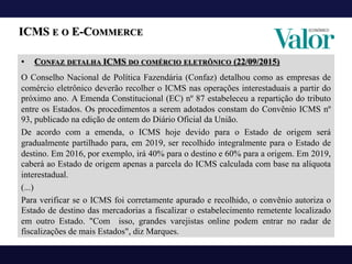 • CONFAZ DETALHA ICMS DO COMÉRCIO ELETRÔNICO (22/09/2015)
O Conselho Nacional de Política Fazendária (Confaz) detalhou como as empresas de
comércio eletrônico deverão recolher o ICMS nas operações interestaduais a partir do
próximo ano. A Emenda Constitucional (EC) nº 87 estabeleceu a repartição do tributo
entre os Estados. Os procedimentos a serem adotados constam do Convênio ICMS nº
93, publicado na edição de ontem do Diário Oficial da União.
De acordo com a emenda, o ICMS hoje devido para o Estado de origem será
gradualmente partilhado para, em 2019, ser recolhido integralmente para o Estado de
destino. Em 2016, por exemplo, irá 40% para o destino e 60% para a origem. Em 2019,
caberá ao Estado de origem apenas a parcela do ICMS calculada com base na alíquota
interestadual.
(...)
Para verificar se o ICMS foi corretamente apurado e recolhido, o convênio autoriza o
Estado de destino das mercadorias a fiscalizar o estabelecimento remetente localizado
em outro Estado. "Com isso, grandes varejistas online podem entrar no radar de
fiscalizações de mais Estados", diz Marques.
ICMS E O E-COMMERCE
 