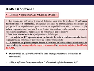 ICMS E O SOFTWARE
• Decisão Normativa CAT 04, de 20-09-2017
1 - Em relação aos softwares, é possível distinguir dois tipos de produtos: (i) softwares
desenvolvidos sob encomenda, em relação aos quais há preponderância de serviços, já
que produzidos especialmente para atender as especificidades do contratante; e (ii)
softwares prontos que, uma vez desenvolvidos, são vendidos em larga escala, com pouca
ou nenhuma adaptação às necessidades do consumidor que os adquire.
2. Com base nessa distinção, a jurisprudência definiu que:
2.1. está sujeito ao ISS apenas o desenvolvimento de software sob encomenda, isto é,
os programas de computador elaborados de forma personalizada;
2.2. a ausência de personalização insere o software em uma cadeia massificada de
comercialização, outorgando-lhe natureza mercantil e, portanto, sujeito a incidência
do ICMS.
• O Download de software equivale a uma operação relativa à circulação de
mercadoria?
• Aliás, o software é uma mercadoria (coisa móvel sujeita à mercancia)?
 