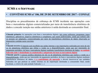 ICMS E O SOFTWARE
• CONVÊNIO ICMS nº 106, DE 29 DE SETEMBRO DE 2017 - CONFAZ
Disciplina os procedimentos de cobrança do ICMS incidente nas operações com
bens e mercadorias digitais comercializadas por meio de transferência eletrônica de
dados e concede isenção nas saídas anteriores à saída destinada ao consumidor final.
Cláusula primeira As operações com bens e mercadorias digitais, tais como softwares, programas, jogos
eletrônicos, aplicativos, arquivos eletrônicos e congêneres, que sejam padronizados, ainda que tenham sido
ou possam ser adaptados, comercializadas por meio de transferência eletrônica de dados observarão as
disposições contidas neste convênio.
(...)
Cláusula terceira O imposto será recolhido nas saídas internas e nas importações realizadas por meio de site
ou de plataforma eletrônica que efetue a venda ou a disponibilização, ainda que por intermédio de
pagamento periódico, de bens e mercadorias digitais mediante transferência eletrônica de dados, na unidade
federada onde é domiciliado ou estabelecido o adquirente do bem ou mercadoria digital.
Cláusula quarta A pessoa jurídica detentora de site ou de plataforma eletrônica que realize a venda ou a
disponibilização, ainda que por intermédio de pagamento periódico, de bens e mercadorias digitais mediante
transferência eletrônica de dados, é o contribuinte da operação e deverá inscrever-se nas unidades
federadas em que praticar as saídas internas ou de importação destinadas a consumidor final, sendo
facultada, a critério de cada unidade federada: (...)
 
