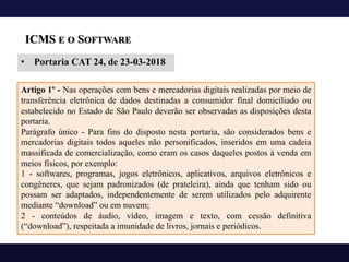 ICMS E O SOFTWARE
• Portaria CAT 24, de 23-03-2018
Artigo 1º - Nas operações com bens e mercadorias digitais realizadas por meio de
transferência eletrônica de dados destinadas a consumidor final domiciliado ou
estabelecido no Estado de São Paulo deverão ser observadas as disposições desta
portaria.
Parágrafo único - Para fins do disposto nesta portaria, são considerados bens e
mercadorias digitais todos aqueles não personificados, inseridos em uma cadeia
massificada de comercialização, como eram os casos daqueles postos à venda em
meios físicos, por exemplo:
1 - softwares, programas, jogos eletrônicos, aplicativos, arquivos eletrônicos e
congêneres, que sejam padronizados (de prateleira), ainda que tenham sido ou
possam ser adaptados, independentemente de serem utilizados pelo adquirente
mediante “download” ou em nuvem;
2 - conteúdos de áudio, vídeo, imagem e texto, com cessão definitiva
(“download”), respeitada a imunidade de livros, jornais e periódicos.
 