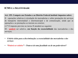 ICMS E A SELETIVIDADE
Art. 155. Compete aos Estados e ao Distrito Federal instituir impostos sobre:
II - operações relativas à circulação de mercadorias e sobre prestações de serviços
de transporte interestadual e intermunicipal e de comunicação, ainda que as
operações e as prestações se iniciem no exterior;
§ 2º O imposto previsto no inciso II atenderá ao seguinte:
III - poderá ser seletivo, em função da essencialidade das mercadorias e dos
serviços;
• Critério eleito para a discriminação: a essencialidade das mercadorias e dos
serviços
• “Poderá ser seletivo” – Trata-se de uma faculdade ou de um poder-dever?
 