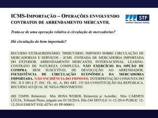 ICMS-IMPORTAÇÃO – OPERAÇÕES ENVOLVENDO
CONTRATOS DE ARRENDAMENTO MERCANTIL
RECURSO EXTRAORDINÁRIO. TRIBUTÁRIO. IMPOSTO SOBRE CIRCULAÇÃO DE
MERCADORIAS E SERVIÇOS – ICMS. ENTRADA DE MERCADORIA IMPORTADA
DO EXTERIOR. ARRENDAMENTO MERCANTIL INTERNACIONAL. LEASING.
CONTRATO DE NATUREZA COMPLEXA. NÃO EXERCÍCIO DA OPÇÃO DE
COMPRA. BEM SUSCETÍVEL DE DEVOLUÇÃO AO ARRENDADOR.
INEXISTÊNCIA DE CIRCULAÇÃO ECONÔMICA DA MERCADORIA
IMPORTADA. NÃO INCIDÊNCIA DO IMPOSTO. INTERPRETAÇÃO CONJUNTA DO
INC. II E DO § 2º, INC. IX, AL. A, DO ART. 155 DA CONSTITUIÇÃO DA REPÚBLICA.
RECURSO AO QUAL SE NEGA PROVIMENTO.
(RE 226899, Relator(a): Min. ROSA WEBER, Relator(a) p/ Acórdão: Min. CÁRMEN
LÚCIA, Tribunal Pleno, julgado em 01/10/2014, DJe-244 DIVULG 11-12-2014 PUBLIC 12-
12-2014 EMENT VOL-02761-01 PP-00001)
Trata-se de uma operação relativa à circulação de mercadorias?
Há circulação do bem importado?
 