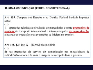 ICMS-COMUNICAÇÃO (PERFIL CONSTITUCIONAL)
Art. 155. Compete aos Estados e ao Distrito Federal instituir impostos
sobre:
(...)
II - operações relativas à circulação de mercadorias e sobre prestações de
serviços de transporte interestadual e intermunicipal e de comunicação,
ainda que as operações e as prestações se iniciem no exterior;
Art. 155, §2º, inc. X – [ICMS] não incidirá:
(...)
d) nas prestações de serviço de comunicação nas modalidades de
radiodifusão sonora e de sons e imagens de recepção livre e gratuita;
 