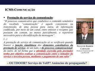 ICMS-COMUNICAÇÃO
§ Prestação de serviço de comunicação:
“O processo comunicativo que estabelece o conteúdo semântico
do vocábulo “comunicação” é aquele consistente na
transmissão, de uma pessoa para outra, de informação
codificada, por meio de um canal, entre emissor e receptor, que
possuem em comum, ao menos parcialmente, o repertório
necessário para a decodificação da mensagem”.
(...)
A prestação de serviço de comunicação só se verificará quando
houver a junção simultânea dos elementos constitutivos da
prestação de serviço, de um lado, e do processo comunicacional,
do outro, de tal forma que a atividade exercida pelo prestador
tenha por objetivo realizar a comunicação entre o tomador do
serviço e terceira pessoa, mediante o pagamento de um valor”.
PAULO DE BARROS
CARVALHO
Professor Emérito da USP
e da PUC/SP
- OUTDOOR? Serviço de VoIP? Anúncios de propaganda?
 