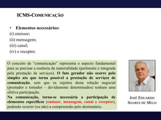 ICMS-COMUNICAÇÃO
• Elementos necessários:
(i) emissor;
(ii) mensagem;
(iii) canal;
(iv) e receptor.
O conceito de “comunicação” representa o aspecto fundamental
para se precisar a essência da materialidade (pertinente e integrada
pela prestação de serviços). O fato gerador não ocorre pelo
simples ato que torna possível a prestação de serviços de
comunicação, sem que os sujeitos desta relação negocial
(prestador e tomador – devidamente determinados) tenham uma
efetiva participação.
Na comunicação, torna-se necessária a participação de
elementos específicos (emissor, mensagem, canal e receptor),
podendo ocorrer (ou não) a compreensão pelo destinatário.
JOSÉ EDUARDO
SOARES DE MELO
 