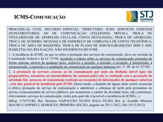 ICMS-COMUNICAÇÃO
PROCESSUAL CIVIL. RECURSO ESPECIAL. TRIBUTÁRIO. ICMS. SERVIÇOS CONEXOS
(SUPLEMENTARES) AO DE COMUNICAÇÃO (TELEFONIA MÓVEL): TROCA DE
TITULARIDADE DE APARELHO CELULAR; CONTA DETALHADA; TROCA DE APARELHO;
TROCA DE NÚMERO; MUDANÇA DE ENDEREÇO DE COBRANÇA DE CONTA TELEFÔNICA;
TROCA DE ÁREA DE REGISTRO; TROCA DE PLANO DE SERVIÇO;BLOQUEIO DDD E DDI;
HABILITAÇÃO; RELIGAÇÃO. NÃO INCIDÊNCIA DO ICMS.
1. A incidência do ICMS, no que se refere à prestação dos serviços de comunicação, deve ser extraída da
Constituição Federal e da LC 87/96, incidindo o tributo sobre os serviços de comunicação prestados de
forma onerosa, através de qualquer meio, inclusive a geração, a emissão, a recepção, a transmissão, a
retransmissão, a repetição e a ampliação de comunicação de qualquer natureza (art. 2º, III, da LC 87/96).
2. A prestação de serviços conexos ao de comunicação por meio da telefonia móvel (que são
preparatórios, acessórios ou intermediários da comunicação) não se confunde com a prestação da
atividade fim processo de transmissão (emissão ou recepção) de informações de qualquer natureza
, esta sim, passível de incidência pelo ICMS. Desse modo, a despeito de alguns deles serem essenciais
à efetiva prestação do serviço de comunicação e admitirem a cobrança de tarifa pela prestadora do
serviço (concessionária de serviço público), por assumirem o caráter de atividade meio, não constituem,
efetivamente, serviços de comunicação, razão pela qual não é possível a incidência do ICMS.(...)
(REsp 1176753/RJ, Rel. Ministro NAPOLEÃO NUNES MAIA FILHO, Rel. p/ Acórdão Ministro
MAURO CAMPBELL MARQUES, PRIMEIRA SEÇÃO, julgado em 28/11/2012, DJe 19/12/2012)
 