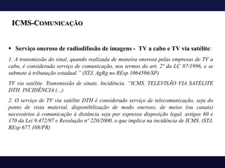 ICMS-COMUNICAÇÃO
§ Serviço oneroso de radiodifusão de imagens - TV a cabo e TV via satélite:
1. A transmissão do sinal, quando realizada de maneira onerosa pelas empresas de TV a
cabo, é considerada serviço de comunicação, nos termos do art. 2º da LC 87/1996, e se
submete à tributação estadual.” (STJ, AgRg no REsp 1064596/SP)
TV via satélite. Transmissão de sinais. Incidência. “ICMS. TELEVISÃO VIA SATÉLITE
DTH. INCIDÊNCIA (...)
2. O serviço de TV via satélite DTH é considerado serviço de telecomunicação, seja do
ponto de vista material, disponibilização de modo oneroso, de meios (ou canais)
necessários à comunicação à distância seja por expressa disposição legal, artigos 60 e
170 da Lei 9.472/97 e Resolução nº 220/2000, o que implica na incidência de ICMS. (STJ,
REsp 677.108/PR)
 