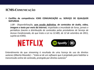 ICMS-COMUNICAÇÃO
§ Conflito de competência: ICMS COMUNICAÇÃO vs. SERVIÇO DE QUALQUER
NATUREZA
1.09 - Disponibilização, sem cessão definitiva, de conteúdos de áudio, vídeo,
imagem e texto por meio da internet, respeitada a imunidade de livros, jornais e
periódicos (exceto a distribuição de conteúdos pelas prestadoras de Serviço de
Acesso Condicionado, de que trata a Lei no 12.485, de 12 de setembro de 2011,
sujeita ao ICMS).
Entendimento de que streaming é resultado de uma licença de uso de direitos
autorais (Alberto Macedo) – “trata-se de um software que é projetado para habilitar a
transmissão online de conteúdo, protegido por direitos autorais”
 