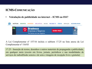 ICMS-COMUNICAÇÃO
• Veiculação de publicidade na internet – ICMS ou ISS?
A Lei Complementar nº 157/16 incluiu o subitem 17.25 na lista anexa da Lei
Complementar nº 116/03
17.25 - Inserção de textos, desenhos e outros materiais de propaganda e publicidade,
em qualquer meio (exceto em livros, jornais, periódicos e nas modalidades de
serviços de radiodifusão sonora e de sons e imagens de recepção livre e gratuita)
 