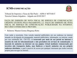 ICMS-COMUNICAÇÃO
FALTA DE EMISSÃO DE NOTA FISCAL DE SERVIÇO DE COMUNICAÇÃO.
CRÉDITO EXTINTO PELO PAGAMENTO. I.2. FALTA DE EMISSÃO DE NOTA
FISCAL DE SERVIÇO DE COMUNICAÇÃO. PUBLICIDADE NA INTERNET.
RECURSO CONHECIDO E PROVIDO.
Com razão a recorrente. Esta veicula material publicitário em seu endereço na internet
atuando na divulgação de propaganda, material publicitário, informação, ou notícias, sendo
por isso retribuída (fls. 128/132). A recorrente por meio de seu portal na internet é
usuária da rede de telecomunicação e não prestadora de serviços de comunicação. A
inserção de anúncios na internet em sua página virtual mediante remuneração por
terceiros não transporta dados, mas limita-se a inserir anúncios em seu próprio
endereço eletrônico, o qual é passível de acesso por qualquer internauta que tenha conexão
própria para navegar na internet.
Tribunal de Impostos e Taxas de São Paulo – AIIM nº 4075168-5
Terceira Câmara Julgadora – Julgado em 03/05/2017
• Relatora: Mauren Gomes Bragança Retto
 