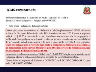 ICMS-COMUNICAÇÃO
Ocorre que, como bem colocou a I. Relatora, a Lei Complementar n.º 157/2016 alterou
a Lista de Serviços Tributáveis pelo ISS, inserindo o item 17.25, com a seguinte
redação: [...] 17.25 - Inserção de textos, desenhos e outros materiais de propaganda e
publicidade, em qualquer meio (exceto em livros, jornais, periódicos e nas modalidades
de serviços de radiodifusão sonora e de sons e imagens de recepção livre e gratuita).
Quer me parecer que o referido item viola a competência tributária dos Estados,
ao caracterizar como serviço tributável pelo ISS um serviço de comunicação, que
a Constituição Federal sujeitou ao ICMS.
No entanto, é sabido que o artigo 28 da Lei n.º 13.457/2009 dispõe que é vedado a este
Colegiado afastar a aplicação de lei sob a alegação de inconstitucionalidade.
Diante disso, acompanho a I. Relatora e CONHEÇO do RECURSO ORDINÁRIO para
a ele DAR PROVIMENTO
Tribunal de Impostos e Taxas de São Paulo – AIIM nº 4075168-5
Terceira Câmara Julgadora – Julgado em 03/05/2017
• Voto Vista – Julgadora: Tatiana Martines
 