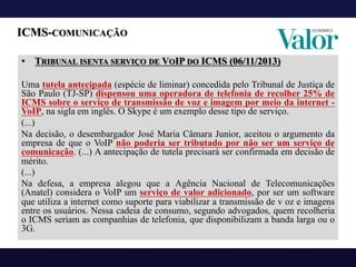 ICMS-COMUNICAÇÃO
• TRIBUNAL ISENTA SERVIÇO DE VOIP DO ICMS (06/11/2013)
Uma tutela antecipada (espécie de liminar) concedida pelo Tribunal de Justiça de
São Paulo (TJ-SP) dispensou uma operadora de telefonia de recolher 25% de
ICMS sobre o serviço de transmissão de voz e imagem por meio da internet -
VoIP, na sigla em inglês. O Skype é um exemplo desse tipo de serviço.
(...)
Na decisão, o desembargador José Maria Câmara Junior, aceitou o argumento da
empresa de que o VoIP não poderia ser tributado por não ser um serviço de
comunicação. (...) A antecipação de tutela precisará ser confirmada em decisão de
mérito.
(...)
Na defesa, a empresa alegou que a Agência Nacional de Telecomunicações
(Anatel) considera o VoIP um serviço de valor adicionado, por ser um software
que utiliza a internet como suporte para viabilizar a transmissão de v oz e imagens
entre os usuários. Nessa cadeia de consumo, segundo advogados, quem recolheria
o ICMS seriam as companhias de telefonia, que disponibilizam a banda larga ou o
3G.
 