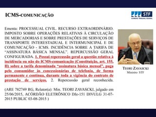 ICMS-COMUNICAÇÃO
Ementa: PROCESSUAL CIVIL. RECURSO EXTRAORDINÁRIO.
IMPOSTO SOBRE OPERAÇÕES RELATIVAS À CIRCULAÇÃO
DE MERCADORIAS E SOBRE PRESTAÇÕES DE SERVIÇOS DE
TRANSPORTE INTERESTADUAL E INTERMUNICIPAL E DE
COMUNICAÇÃO - ICMS. INCIDÊNCIA SOBRE A TARIFA DE
“ASSINATURA BÁSICA MENSAL”. REPERCUSSÃO GERAL
CONFIGURADA. 1. Possui repercussão geral a questão relativa à
incidência ou não do ICMS-comunicação (Constituição, art. 155,
II) sobre a tarifa denominada “assinatura básica mensal”, paga
pelo consumidor às concessionárias de telefonia, de forma
permanente e contínua, durante toda a vigência do contrato de
prestação de serviços. 2. Repercussão geral reconhecida.
(ARE 782749 RG, Relator(a): Min. TEORI ZAVASCKI, julgado em
25/06/2015, ACÓRDÃO ELETRÔNICO DJe-151 DIVULG 31-07-
2015 PUBLIC 03-08-2015 )
TEORI ZAVASCKI
Ministro STF
 