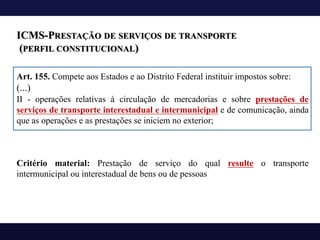 ICMS-PRESTAÇÃO DE SERVIÇOS DE TRANSPORTE
(PERFIL CONSTITUCIONAL)
Art. 155. Compete aos Estados e ao Distrito Federal instituir impostos sobre:
(...)
II - operações relativas à circulação de mercadorias e sobre prestações de
serviços de transporte interestadual e intermunicipal e de comunicação, ainda
que as operações e as prestações se iniciem no exterior;
Critério material: Prestação de serviço do qual resulte o transporte
intermunicipal ou interestadual de bens ou de pessoas
 