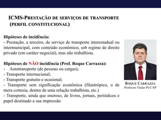 ICMS-PRESTAÇÃO DE SERVIÇOS DE TRANSPORTE
(PERFIL CONSTITUCIONAL)
Hipóteses de incidência:
- Prestação, a terceiro, de serviço de transporte interestadual ou
intermunicipal, com conteúdo econômico, sob regime de direito
privado (em caráter negocial), mas não trabalhista.
Hipóteses de NÃO incidência (Prof. Roque Carrazza):
- Autotransporte (de pessoas ou cargas);
- Transporte internacional;
- Transporte gratuito e ocasional;
- Transporte sem significação econômica (filantrópico, o de
mera cortesia, dentro de uma relação trabalhista, etc.)
- Transporte, ainda que oneroso, de livros, jornais, periódicos e
papel destinado a sua impressão
ROQUE CARRAZZA
Professor Titular PUC/SP
 