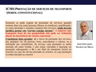 ICMS-PRESTAÇÃO DE SERVIÇOS DE TRANSPORTE
(PERFIL CONSTITUCIONAL)
Somente se pode cogitar de prestação de serviços quando
existem duas (ou mais) pessoas (físicas ou jurídicas), qualificando-
se como prestador e tomador (usuário) dos serviços, sendo heresia
jurídica pensar em “serviço consigo mesmo”. A empresa que
transporte bens de sua propriedade não pode ser tributada
diante da inexistência de relação contratual.
Constituem fatos gerador: a) o início da prestação dos serviços,
por qualquer via, de pessoas, bens, mercadorias e valores; ou a
utilização por contribuinte, de serviço, cuja prestação se tenha
iniciado em outro Estado, e não esteja vinculado à operação ou
prestação subsequente; e b) o ato final do transporte inicial no
exterior, no caso de serviço prestado no exterior, ou cuja prestação
se tenha iniciado no exterior
JOSÉ EDUARDO
SOARES DE MELO
 
