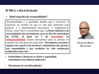 ICMS E A SELETIVIDADE
• Qual conceito de essencialidade?
“Essencialidade é a qualidade daquilo que é essencial. E
essencial, no sentido em que se está aqui utilizando essa
palavra, é o absolutamente necessários, o indispensável.
Assim, muito fácil é concluirmos que o critério indicativo da
essencialidade das mercadorias, para os fins da seletividade
do ICMS, só pode ser o da necessidade ou
indispensabilidade dessas mercadorias para as pessoas no
contexto da vida atual em nosso País. Mercadoria essencial é
aquela sem a qual se faz inviável a subsistência das pessoas,
nas comunidades e nas condições de vida atualmente
conhecidas entre nós.”
HUGO DE BRITO
MACHADO
• Seletividade é forma de se aferir a capacidade
contributiva nos tributos indiretos?
• Mecanismo de extrafiscalidade?
 