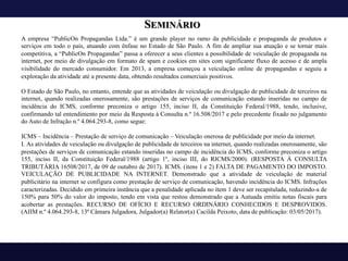SEMINÁRIO
A empresa “PublicOn Propagandas Ltda.” é um grande player no ramo da publicidade e propaganda de produtos e
serviços em todo o país, atuando com ênfase no Estado de São Paulo. A fim de ampliar sua atuação e se tornar mais
competitiva, a “PublicOn Propagandas” passa a oferecer a seus clientes a possibilidade de veiculação de propaganda na
internet, por meio de divulgação em formato de spam e cookies em sites com significante fluxo de acesso e de ampla
visibilidade do mercado consumidor. Em 2013, a empresa começou a veiculação online de propagandas e seguiu a
exploração da atividade até a presente data, obtendo resultados comerciais positivos.
O Estado de São Paulo, no entanto, entende que as atividades de veiculação ou divulgação de publicidade de terceiros na
internet, quando realizadas onerosamente, são prestações de serviços de comunicação estando inseridas no campo de
incidência do ICMS, conforme preconiza o artigo 155, inciso II, da Constituição Federal/1988, tendo, inclusive,
confirmando tal entendimento por meio da Resposta à Consulta n.º 16.508/2017 e pelo precedente fixado no julgamento
do Auto de Infração n.º 4.064.293-8, como segue:
ICMS – Incidência – Prestação de serviço de comunicação – Veiculação onerosa de publicidade por meio da internet.
I. As atividades de veiculação ou divulgação de publicidade de terceiros na internet, quando realizadas onerosamente, são
prestações de serviços de comunicação estando inseridas no campo de incidência do ICMS, conforme preconiza o artigo
155, inciso II, da Constituição Federal/1988 (artigo 1º, inciso III, do RICMS/2000). (RESPOSTA À CONSULTA
TRIBUTÁRIA 16508/2017, de 09 de outubro de 2017). ICMS. (itens 1 e 2) FALTA DE PAGAMENTO DO IMPOSTO.
VEICULAÇÃO DE PUBLICIDADE NA INTERNET. Demonstrado que a atividade de veiculação de material
publicitário na internet se configura como prestação de serviço de comunicação, havendo incidência do ICMS. Infrações
caracterizadas. Decidido em primeira instância que a penalidade aplicada no item 1 deve ser recapitulada, reduzindo-a de
150% para 50% do valor do imposto, tendo em vista que restou demonstrado que a Autuada emitiu notas fiscais para
acobertar as prestações. RECURSO DE OFÍCIO E RECURSO ORDINÁRIO CONHECIDOS E DESPROVIDOS.
(AIIM n.º 4.064.293-8, 13ª Câmara Julgadora, Julgador(a) Relator(a) Cacilda Peixoto, data de publicação: 03/05/2017).
 
