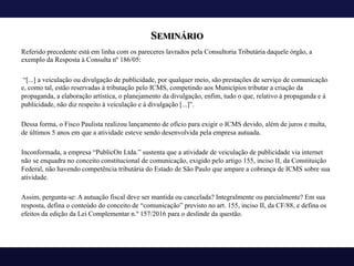 SEMINÁRIO
Referido precedente está em linha com os pareceres lavrados pela Consultoria Tributária daquele órgão, a
exemplo da Resposta à Consulta nº 186/05:
“[...] a veiculação ou divulgação de publicidade, por qualquer meio, são prestações de serviço de comunicação
e, como tal, estão reservadas à tributação pelo ICMS, competindo aos Municípios tributar a criação da
propaganda, a elaboração artística, o planejamento da divulgação, enfim, tudo o que, relativo à propaganda e à
publicidade, não diz respeito à veiculação e à divulgação [...]”.
Dessa forma, o Fisco Paulista realizou lançamento de ofício para exigir o ICMS devido, além de juros e multa,
de últimos 5 anos em que a atividade esteve sendo desenvolvida pela empresa autuada.
Inconformada, a empresa “PublicOn Ltda.” sustenta que a atividade de veiculação de publicidade via internet
não se enquadra no conceito constitucional de comunicação, exigido pelo artigo 155, inciso II, da Constituição
Federal, não havendo competência tributária do Estado de São Paulo que ampare a cobrança de ICMS sobre sua
atividade.
Assim, pergunta-se: A autuação fiscal deve ser mantida ou cancelada? Integralmente ou parcialmente? Em sua
resposta, defina o conteúdo do conceito de “comunicação” previsto no art. 155, inciso II, da CF/88, e defina os
efeitos da edição da Lei Complementar n.º 157/2016 para o deslinde da questão.
 