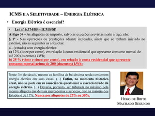 ICMS E A SELETIVIDADE – ENERGIA ELÉTRICA
• Lei nº 6.374/89 – ICMS/SP
Artigo 34 - As alíquotas do imposto, salvo as exceções previstas neste artigo, são:
§ 1º - Nas operações ou prestações adiante indicadas, ainda que se tenham iniciado no
exterior, são as seguintes as alíquotas:
4 - (vetado) com energia elétrica:
a) 12% (doze por cento), em relação à conta residencial que apresente consumo mensal de
até 200 (duzentos) kWh;
b) 25 % (vinte e cinco por cento), em relação à conta residencial que apresente
consumo mensal acima de 200 (duzentos) kWh;
• Energia Elétrica é essencial?
Neste fim de século, mesmo as famílisa de baixíssima renda consomem
energia elétrica em suas casas. (...) Enfim, no momento histórico
atual, não se pode em sã consciência questionar a essencialidade da
energia elétrica. (...) Deveria, portanto, ser tributada no máximo pela
mesma alíquota das demais mercadorias e serviços, que na maioria dos
Estados é de 17%. Nunca por alíquotas de 25% ou 30%.
HUGO DE BRITO
MACHADO SEGUNDO
 