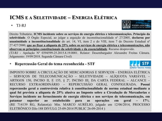 ICMS E A SELETIVIDADE – ENERGIA ELÉTRICA
Direito Tributário. ICMS incidente sobre os serviços de energia elétrica e telecomunicações. Princípio da
seletividade. O Órgão Especial, ao julgar a arguição de inconstitucionalidade nº 27/2005, declarou por
unanimidade a inconstitucionalidade do art. 14, VI, item 2 e do VIII, item 7 do Decreto Estadual nº
27.427/2000, que ao fixar a alíquota de 25% sobre os serviços de energia elétrica e telecomunicações, não
observou os princípios constitucionais da seletividade e da essencialidade. Recurso desprovido.
(TJ-RJ - Apelação Nº 0394599-25.2015.8.19.0001. Relator: Desembargador Alexandre Freitas Câmara.
Julgamento: 19/09/2018. Segunda Câmara Cível)
IMPOSTO SOBRE A CIRCULAÇÃO DE MERCADORIAS E SERVIÇOS – ENERGIA ELÉTRICA
– SERVIÇOS DE TELECOMUNICAÇÃO – SELETIVIDADE – ALÍQUOTA VARIÁVEL –
ARTIGOS 150, INCISO II, E 155, § 2º, INCISO III, DA CARTA FEDERAL – ALCANCE –
RECURSO EXTRAORDINÁRIO – REPERCUSSÃO GERAL CONFIGURADA. Possui
repercussão geral a controvérsia relativa à constitucionalidade de norma estadual mediante a
qual foi prevista a alíquota de 25% alusiva ao Imposto sobre a Circulação de Mercadorias e
Serviços incidente no fornecimento de energia elétrica e nos serviços de telecomunicação, em
patamar superior ao estabelecido para as operações em geral – 17%.
(RE 714139 RG, Relator(a): Min. MARCO AURÉLIO, julgado em 12/06/2014, PROCESSO
ELETRÔNICO DJe-188 DIVULG 25-09-2014 PUBLIC 26-09-2014 )
• Repercussão Geral do tema reconhecida - STF
• TJ-RJ
 