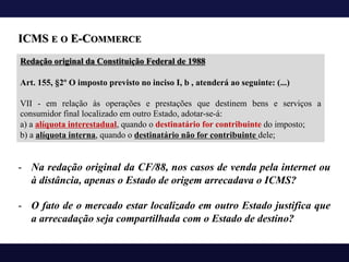 ICMS E O E-COMMERCE
Redação original da Constituição Federal de 1988
Art. 155, §2º O imposto previsto no inciso I, b , atenderá ao seguinte: (...)
VII - em relação às operações e prestações que destinem bens e serviços a
consumidor final localizado em outro Estado, adotar-se-á:
a) a alíquota interestadual, quando o destinatário for contribuinte do imposto;
b) a alíquota interna, quando o destinatário não for contribuinte dele;
- Na redação original da CF/88, nos casos de venda pela internet ou
à distância, apenas o Estado de origem arrecadava o ICMS?
- O fato de o mercado estar localizado em outro Estado justifica que
a arrecadação seja compartilhada com o Estado de destino?
 