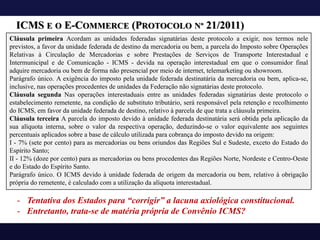 ICMS E O E-COMMERCE (PROTOCOLO Nº 21/2011)
Cláusula primeira Acordam as unidades federadas signatárias deste protocolo a exigir, nos termos nele
previstos, a favor da unidade federada de destino da mercadoria ou bem, a parcela do Imposto sobre Operações
Relativas à Circulação de Mercadorias e sobre Prestações de Serviços de Transporte Interestadual e
Intermunicipal e de Comunicação - ICMS - devida na operação interestadual em que o consumidor final
adquire mercadoria ou bem de forma não presencial por meio de internet, telemarketing ou showroom.
Parágrafo único. A exigência do imposto pela unidade federada destinatária da mercadoria ou bem, aplica-se,
inclusive, nas operações procedentes de unidades da Federação não signatárias deste protocolo.
Cláusula segunda Nas operações interestaduais entre as unidades federadas signatárias deste protocolo o
estabelecimento remetente, na condição de substituto tributário, será responsável pela retenção e recolhimento
do ICMS, em favor da unidade federada de destino, relativo à parcela de que trata a cláusula primeira.
Cláusula terceira A parcela do imposto devido à unidade federada destinatária será obtida pela aplicação da
sua alíquota interna, sobre o valor da respectiva operação, deduzindo-se o valor equivalente aos seguintes
percentuais aplicados sobre a base de cálculo utilizada para cobrança do imposto devido na origem:
I - 7% (sete por cento) para as mercadorias ou bens oriundos das Regiões Sul e Sudeste, exceto do Estado do
Espírito Santo;
II - 12% (doze por cento) para as mercadorias ou bens procedentes das Regiões Norte, Nordeste e Centro-Oeste
e do Estado do Espírito Santo.
Parágrafo único. O ICMS devido à unidade federada de origem da mercadoria ou bem, relativo à obrigação
própria do remetente, é calculado com a utilização da alíquota interestadual.
- Tentativa dos Estados para “corrigir” a lacuna axiológica constitucional.
- Entretanto, trata-se de matéria própria de Convênio ICMS?
 