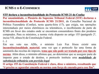 ICMS E O E-COMMERCE
STF declara a inconstitucionalidade do Protocolo ICMS 21 do Confaz
Por unanimidade, o Plenário do Supremo Tribunal Federal (STF) declarou a
inconstitucionalidade do Protocolo ICMS 21/2011, do Conselho Nacional de
Política Fazendária (Confaz), nesta quarta-feira (17), que exigia, nas operações
interestaduais por meios eletrônicos ou telemáticos, o recolhimento de parte do
ICMS em favor dos estados onde se encontram consumidores finais dos produtos
comprados. Para os ministros, a norma viola disposto no artigo 155 (parágrafo 2º,
inciso VII, alínea b) da Constituição Federal.
(...)
Em seu voto nas ADIs, o ministro Luiz Fux frisou existir uma
inconstitucionalidade material, uma vez que o protocolo faz uma forma de
autotutela das receitas do imposto, tema que não pode ser tratado por esse tipo de
norma. Além disso, o ministro afirmou que, ao determinar que se assegure parte do
imposto para o estado de destino, o protocolo instituiu uma modalidade de
substituição tributária sem previsão legal.
O artigo 155 da Constituição Federal é claro, disse o ministro, ressaltando que
“é preciso se aguardar emenda ou norma com força de emenda para esse fim”.
 