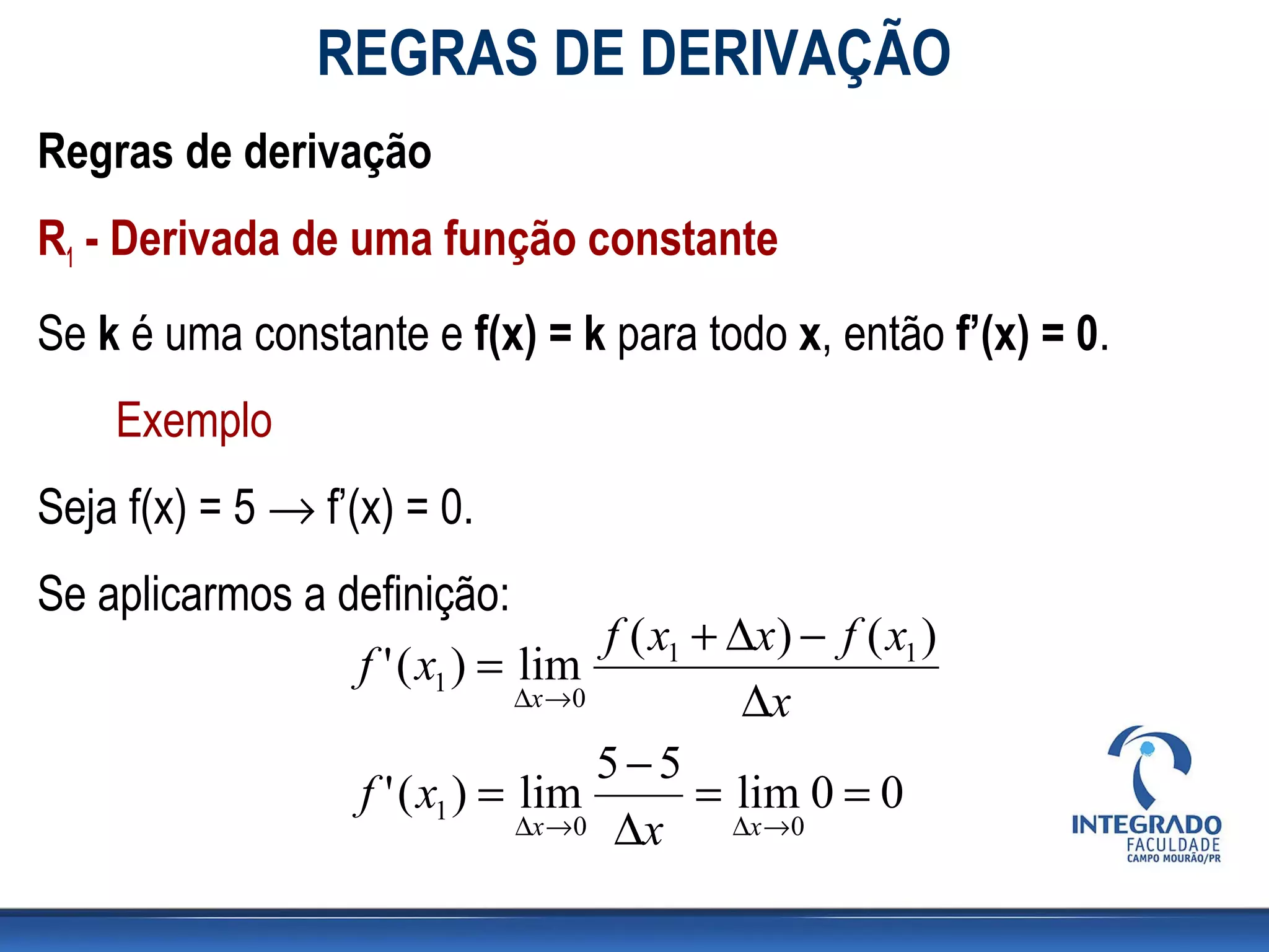REGRAS DE DERIVAÇÃO
Regras de derivação
R1 - Derivada de uma função constante
Se k é uma constante e f(x) = k para todo x, então f’(x) = 0.
Exemplo
Seja f(x) = 5 → f’(x) = 0.
Se aplicarmos a definição:
f ( x1 + ∆x) − f ( x1 )
f ' ( x1 ) = lim
∆x →0 ∆x
5−5
f ' ( x1 ) = lim = lim 0 = 0
∆x →0 ∆x ∆x →0