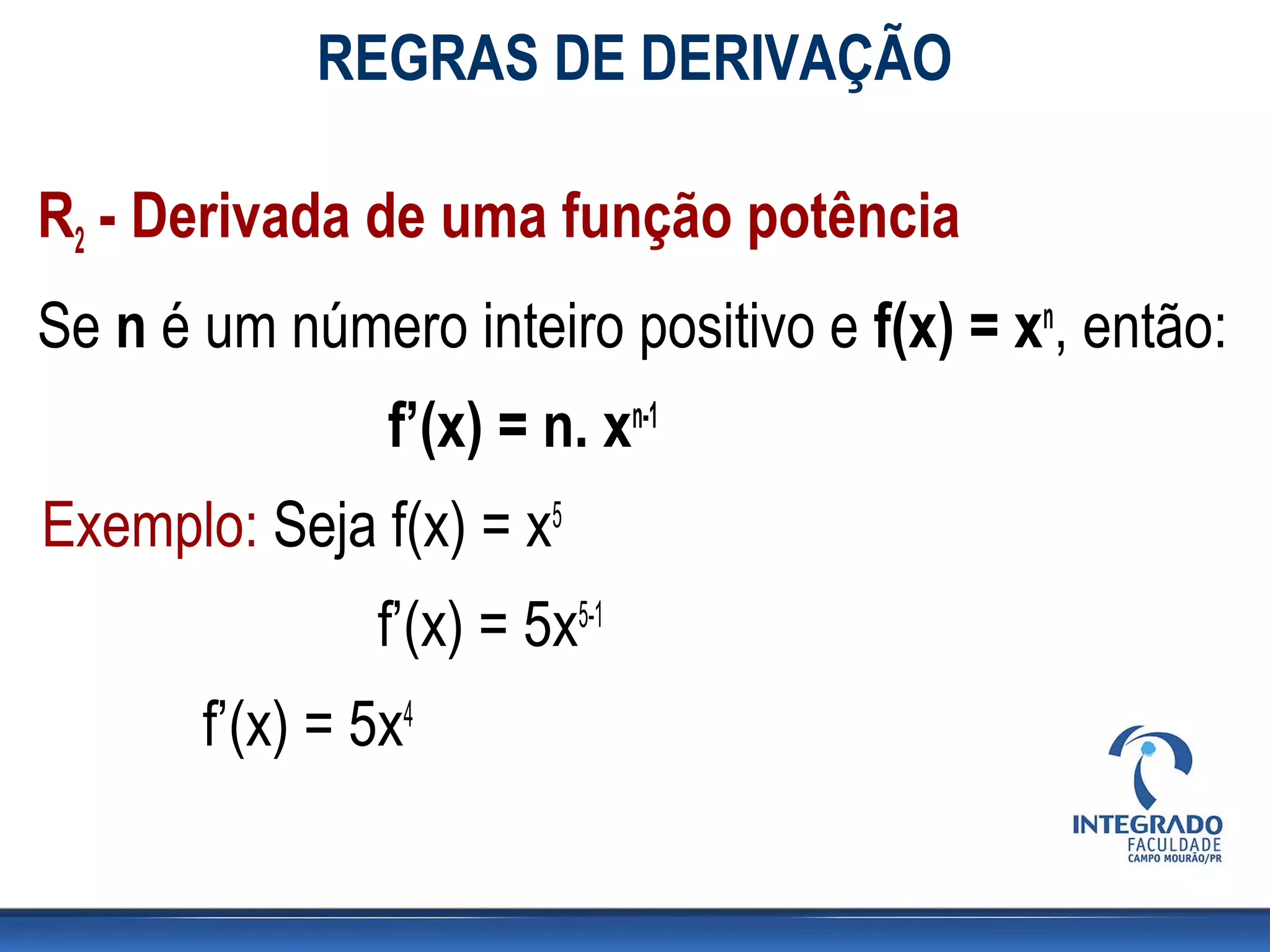 REGRAS DE DERIVAÇÃO
R2 - Derivada de uma função potência
Se n é um número inteiro positivo e f(x) = xn, então:
f’(x) = n. xn-1
Exemplo: Seja f(x) = x5
f’(x) = 5x5-1
f’(x) = 5x4