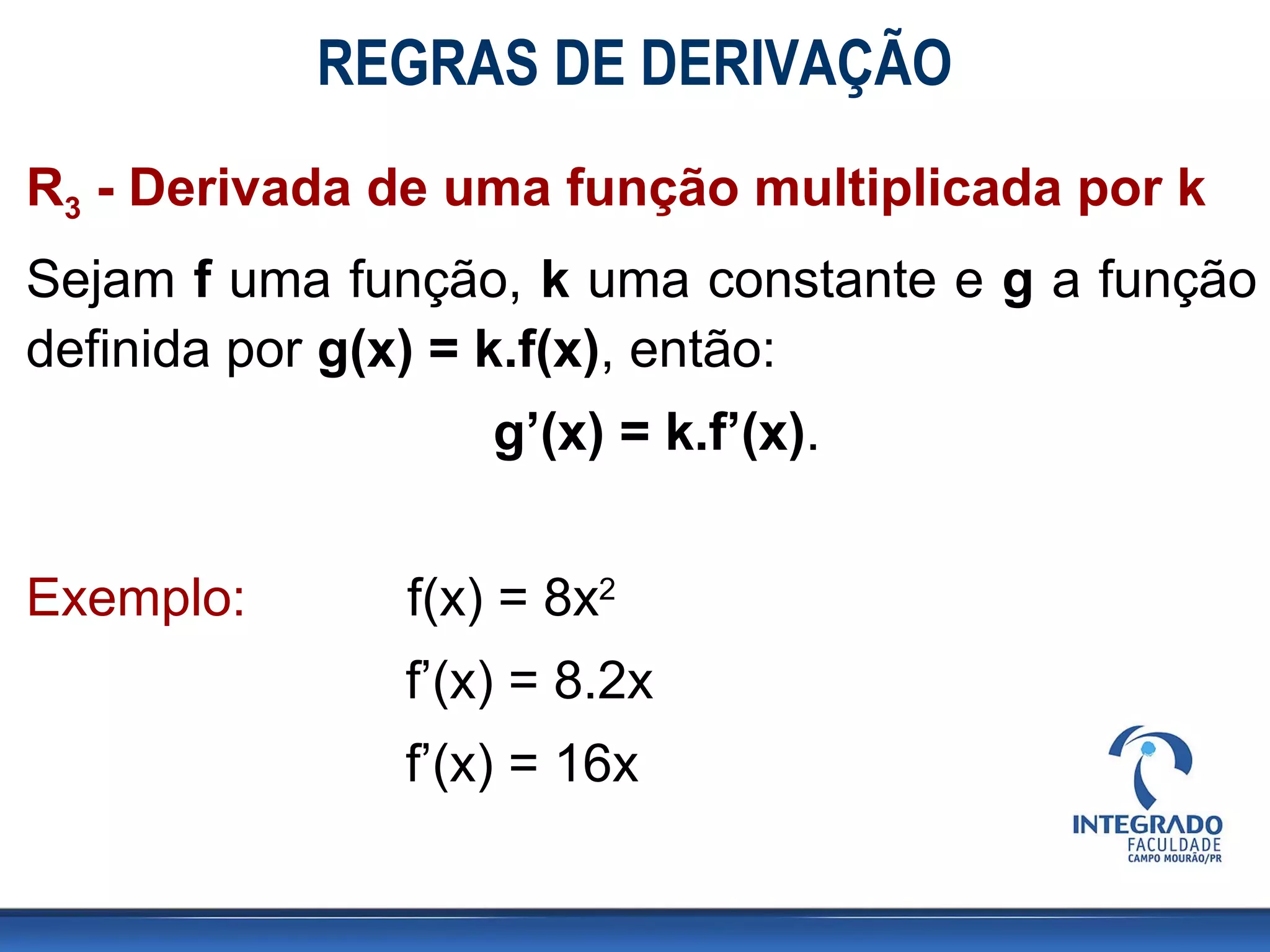 REGRAS DE DERIVAÇÃO
R3 - Derivada de uma função multiplicada por k
Sejam f uma função, k uma constante e g a função
definida por g(x) = k.f(x), então:
g’(x) = k.f’(x).
Exemplo: f(x) = 8x2
f’(x) = 8.2x
f’(x) = 16x